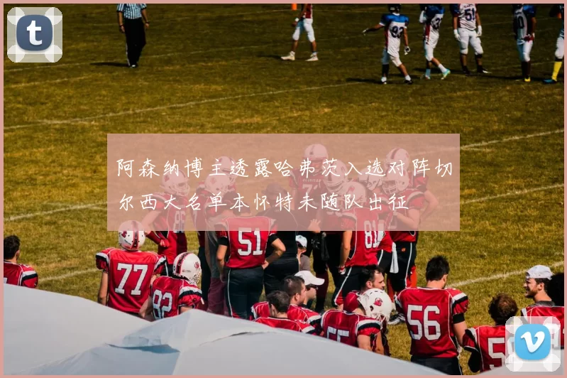 阿森纳博主透露哈弗茨入选对阵切尔西大名单本怀特未随队出征