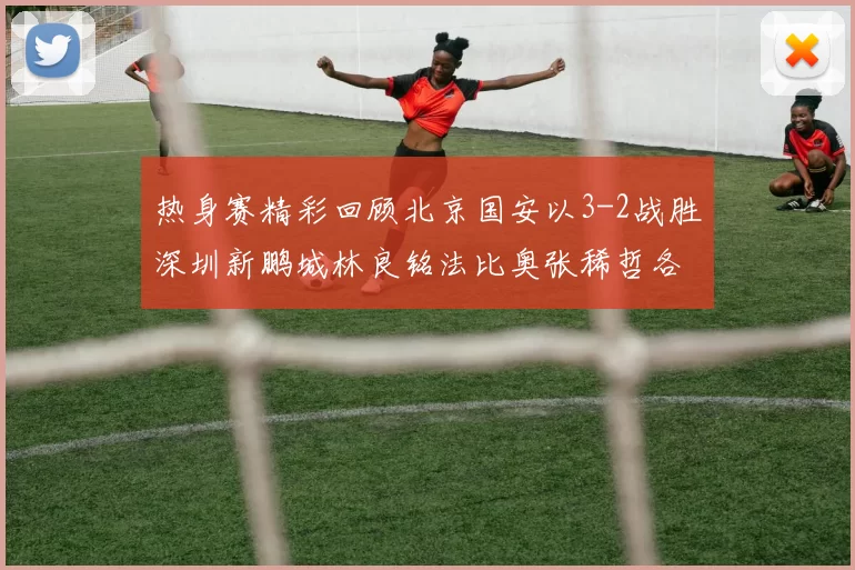 热身赛精彩回顾北京国安以3-2战胜深圳新鹏城林良铭法比奥张稀哲各入一球