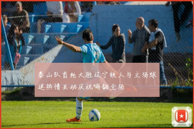 泰山队首轮大胜辽宁铁人与主场球迷热情互动庆祝嗨翻全场