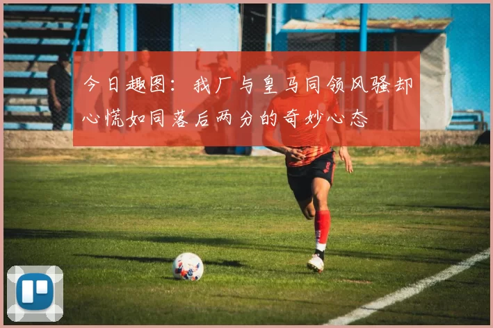 今日趣图：我厂与皇马同领风骚却心慌如同落后两分的奇妙心态