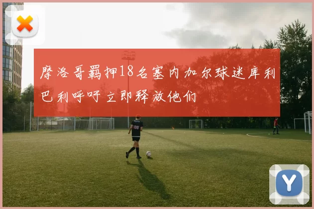 摩洛哥羁押18名塞内加尔球迷库利巴利呼吁立即释放他们