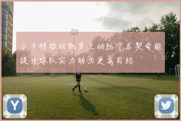 小卡特称班凯罗主动防守东契奇能提升球队实力助力更高目标