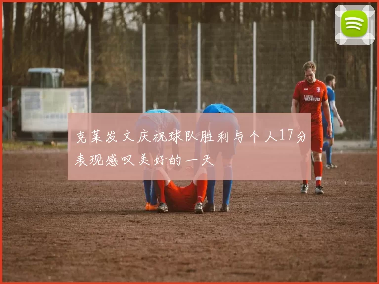 克莱发文庆祝球队胜利与个人17分表现感叹美好的一天